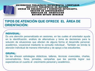 Es una atención personalizada en sesiones, en las cuales el orientador ayuda
en la identificación, análisis de alternativas y toma de decisiones para la
solución de situaciones que afecten de alguna forma el desarrollo personal,
académico, vocacional mediante la consulta individual . También se brinda la
atención individual de manera informativa y de apoyo a los estudiantes.
Se les ofrecen estrategias didácticas, talleres, técnicas vivenciales, charlas,
conversatorios, foros, jornadas, campañas que les permita lograr sus
expectativas en cuanto al crecimiento personal y académico.
 