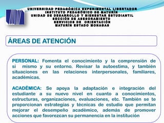 Fomenta el conocimiento y la comprensión de
si mismo y su entorno. Revisar la autoestima, y también
situaciones en las relaciones interpersonales, familiares,
académicas.
Se apoya la adaptación e integración del
estudiante a su nuevo nivel en cuanto a conocimientos,
estructuras, organizaciones, evaluaciones, etc. También se te
proporcionan estrategias y técnicas de estudio que permitan
mejorar el desempeño académico, además de promover
acciones que favorezcan su permanencia en la institución
 