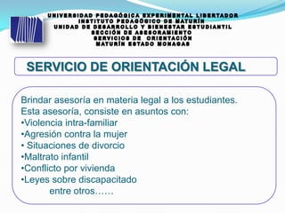 Brindar asesoría en materia legal a los estudiantes.
Esta asesoría, consiste en asuntos con:
•Violencia intra-familiar
•Agresión contra la mujer
• Situaciones de divorcio
•Maltrato infantil
•Conflicto por vivienda
•Leyes sobre discapacitado
entre otros……
 