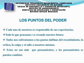  Cada uno de nosotros es responsable de sus experiencias.
Todo lo que pensamos va creando nuestro futuro.
 Todos nos enfrentamos a las pautas dañinas del resentimiento, la
crítica, la culpa y el odio a nosotros mismos.
 Estos no son más que pensamientos, y los pensamientos se
pueden cambiar.
 