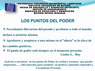 Necesitamos liberarnos del pasado y perdonar a todo el mundo,
incluso a nosotros mismos
 Aprobarse y aceptarse a uno mismo en el “ahora” es la clave de
los cambios positivos.
 El punto de poder está siempre en el momento presente.
Louise L. Hay
Atrévete a encontrar en tus puntos de Poder, la verdad y reconoce que puedes
mejorarlos……..Allí estaremos para ayudarte en positivo, sumando voluntades y
Crecimiento Personal.
 