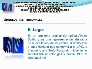 SÍMBOLOS INSTITUCIONALES
El Logo:
Es un emblema original del artista Álvaro
Sotillo y es una representación abstracta
de nueve libros, de los cuales, 8 simbolizan
a cada instituto que conforma a la UPEL y
el noveno a la Sede Rectoral. Inicialmente
se utilizaba el color gris y desde 1989 el
color azul añil.
 