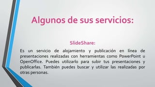 Algunos de sus servicios:
SlideShare:
Es un servicio de alojamiento y publicación en línea de
presentaciones realizadas con herramientas como PowerPoint u
OpenOffice. Puedes utilizarlo para subir tus presentaciones y
publicarlas. También puedes buscar y utilizar las realizadas por
otras personas.
 