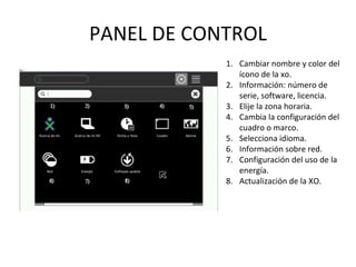 PANEL DE CONTROL Cambiar nombre y color del ícono de la xo. Información: número de serie, software, licencia. Elije la zona horaria. Cambia la configuración del cuadro o marco. Selecciona idioma. Información sobre red. Configuración del uso de la energía. Actualización de la XO. 