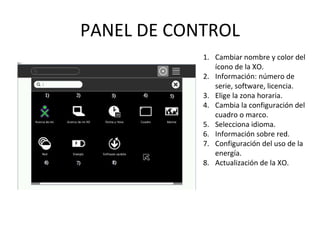 PANEL DE CONTROL Cambiar nombre y color del ícono de la XO. Información: número de serie, software, licencia. Elige la zona horaria. Cambia la configuración del cuadro o marco. Selecciona idioma. Información sobre red. Configuración del uso de la energía. Actualización de la XO. 