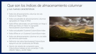 Que son los índices de almacenamiento columnar
y sus nuevas características
• Índice de almacenamiento columnar de solo
lectura en Heap o BTree
• Índice actualizable de almacenamiento columnar
agrupados en Heap or BTree
• Índice BTree adicionales son permitidos en Heap o
BTree que tiene un índice no agrupado
Nonclustered ColumnStore Index
• Índice actualizable Clustered ColumnStore Index
• Índice BTree en un Clustered ColumnStore Index
• Índice de almacenamiento columnar en una tabla
de memoria optimizada
• Definición de índice Nonclustered ColumnStore
apoya el uso de condiciones de filtrado
• Opción de retardo de compresión para
ColumnStore Indexes en los comandos T-SQL
CREATE TABLE y ALTER TABLE
 