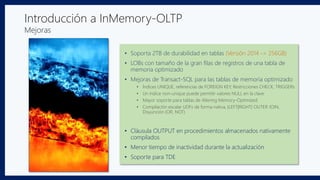 Introducción a InMemory-OLTP
Mejoras
• Soporta 2TB de durabilidad en tablas (Versión 2014 -> 256GB)
• LOBs con tamaño de la gran filas de registros de una tabla de
memoria optimizado
• Mejoras de Transact-SQL para las tablas de memoria optimizado
• Índices UNIQUE, referencias de FOREIGN KEY, Restricciones CHECK, TRIGGERs
• Un índice non-unique puede permitir valores NULL en la clave
• Mayor soporte para tablas de Altering Memory-Optimized
• Compilación escalar UDFs de forma nativa, {LEFT|RIGHT} OUTER JOIN,
Disyunción (OR, NOT)
• Cláusula OUTPUT en procedimientos almacenados nativamente
compilados
• Menor tiempo de inactividad durante la actualización
• Soporte para TDE
 