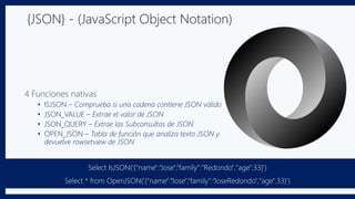 {JSON} - (JavaScript Object Notation)
4 Funciones nativas
• ISJSON – Comprueba si una cadena contiene JSON válido
• JSON_VALUE – Extrae el valor de JSON
• JSON_QUERY – Extrae las Subconsultas de JSON
• OPEN_JSON – Tabla de función que analiza texto JSON y
devuelve rowsetview de JSON
Select IsJSON('{"name":“Jose",“family":“Redondo","age":33}')
Select * from OpenJSON('{"name":“Jose",“family":“JoseRedondo","age":33}‘)
 