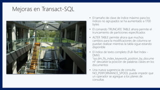 • El tamaño de clave de índice máximo para los
índices no agrupados se ha aumentado a 1700
bytes
• El comando TRUNCATE TABLE ahora permite el
truncamiento de particiones especificados
• ALTER TABLE permite ahora que muchos
cambios para la modificaciones de columna se
puedan realizar mientras la tabla sigue estando
disponible
• El índice de texto completo (Full-Text Index -
DMV)
"sys.dm_fts_index_keywords_position_by_docume
nt" devuelve la posición de palabras claves en los
documentos
• Una nueva sugerencia de consulta
NO_PERFORMANCE_SPOOL puede impedir que
un operador se agregue a los planes de
consultas
Mejoras en Transact-SQL
 
