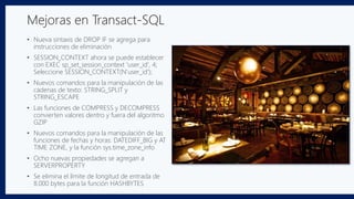 • Nueva sintaxis de DROP IF se agrega para
instrucciones de eliminación
• SESSION_CONTEXT ahora se puede establecer
con EXEC sp_set_session_context 'user_id', 4;
Seleccione SESSION_CONTEXT(N'user_id');
• Nuevos comandos para la manipulación de las
cadenas de texto: STRING_SPLIT y
STRING_ESCAPE
• Las funciones de COMPRESS y DECOMPRESS
convierten valores dentro y fuera del algoritmo
GZIP
• Nuevos comandos para la manipulación de las
funciones de fechas y horas: DATEDIFF_BIG y AT
TIME ZONE, y la función sys.time_zone_info
• Ocho nuevas propiedades se agregan a
SERVERPROPERTY
• Se elimina el límite de longitud de entrada de
8.000 bytes para la función HASHBYTES
Mejoras en Transact-SQL
 