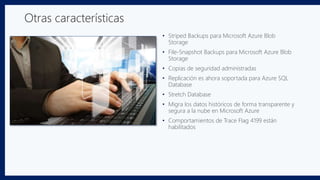 • Striped Backups para Microsoft Azure Blob
Storage
• File-Snapshot Backups para Microsoft Azure Blob
Storage
• Copias de seguridad administradas
• Replicación es ahora soportada para Azure SQL
Database
• Stretch Database
• Migra los datos históricos de forma transparente y
segura a la nube en Microsoft Azure
• Comportamientos de Trace Flag 4199 están
habilitados
Otras características
 