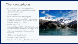 • No es necesario usar Trace Flag 4199 en SQL
Server 2016 ya que se puede realizar desde el
optimizador de consultas
• TempDB Database
• Limite en las relaciones del Foreign Key
• El límite para el número de tabla y columnas que
pueden hacer referencia en las consultas en una
sola tabla paso de 253 a 10.000
• Soporte para UTF-8
• Utilidad BCP, BULK INSERT, y OPENROWSET ahora
son soportados por el paginado de código UTF-8
• CPU mas amigable para la Transparent Data
Encryption
• AES Encryption para Endpoints
• Database Scoped Credential
• Replicación de las tablas optimizadas en memoria
Otras características
 