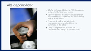 • SQL Server Standard Edition de 2016 ahora apoya
la disponibilidad de grupos básicos
• Equilibrio de carga de las solicitudes de conexión
read-intent es ahora soportado en un conjunto de
réplicas de sólo lectura
• El número de réplicas que admiten la
conmutación por error automática se ha
aumentado de dos a tres
• Group Managed Service Accounts son
compatibles para Always On Failover Clusters
Alta disponibilidad
 