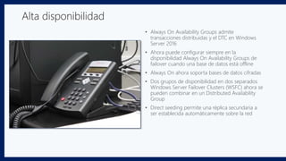 • Always On Availability Groups admite
transacciones distribuidas y el DTC en Windows
Server 2016
• Ahora puede configurar siempre en la
disponibilidad Always On Availability Groups de
failover cuando una base de datos está offline
• Always On ahora soporta bases de datos cifradas
• Dos grupos de disponibilidad en dos separados
Windows Server Failover Clusters (WSFC) ahora se
pueden combinar en un Distributed Availability
Group
• Direct seeding permite una réplica secundaria a
ser establecida automáticamente sobre la red
Alta disponibilidad
 