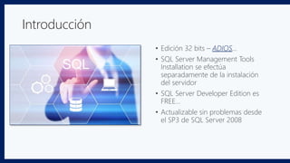 Introducción
• Edición 32 bits – ADIOS…
• SQL Server Management Tools
Installation se efectúa
separadamente de la instalación
del servidor
• SQL Server Developer Edition es
FREE…
• Actualizable sin problemas desde
el SP3 de SQL Server 2008
 