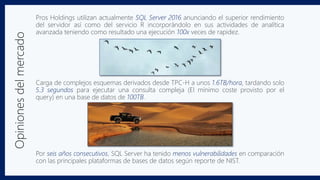 Opinionesdelmercado Pros Holdings utilizan actualmente SQL Server 2016 anunciando el superior rendimiento
del servidor así como del servicio R incorporándolo en sus actividades de analítica
avanzada teniendo como resultado una ejecución 100x veces de rapidez.
Carga de complejos esquemas derivados desde TPC-H a unos 1.6TB/hora, tardando solo
5.3 segundos para ejecutar una consulta compleja (El mínimo coste provisto por el
query) en una base de datos de 100TB.
Por seis años consecutivos, SQL Server ha tenido menos vulnerabilidades en comparación
con las principales plataformas de bases de datos según reporte de NIST.
 