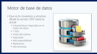 Motor de base de datos
• Que es lo novedoso y atractivo
desde la versión 2012 hasta la
actual
• Características mejoradas en el
motor de datos
• T-SQL
• Vistas del sistema
• Seguridad
• Alta disponibilidad
• Replicación
• Herramientas
 