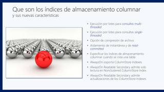 Que son los índices de almacenamiento columnar
y sus nuevas características
• Ejecución por lotes para consultas multi-
threaded
• Ejecución por lotes para consultas single-
threaded
• Opción de compresión de archivo
• Aislamiento de instantánea y de read-
committed
• Especificar los índices de almacenamiento
columnar cuando se crea una tabla
• AlwaysOn soporta ColumnStore Indexes
• AlwaysOn Readable Secondary admite solo
lectura en Nonclustered ColumnStore Index
• AlwaysOn Readable Secondary admite
actualizaciones de los ColumnStore Indexes
 