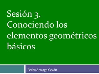 Pedro Arteaga Cezón
Sesión 3.
Conociendo los
elementos geométricos
básicos
 