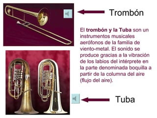 Trombón Tuba El  trombón y la Tuba  son un instrumentos musicales aerófonos de la familia de viento-metal. El sonido se produce gracias a la vibración de los labios del intérprete en la parte denominada boquilla a partir de la columna del aire (flujo del aire).  