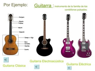 Por Ejemplo: Guitarra  :  instrumento de la familia de los cordófonos pulsados. Guitarra Clásica Guitarra Electroacústica Guitarra Eléctrica 
