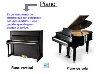 Piano   Piano vertical Piano de cola Es un instrumento de cuerdas que son percutidas por unos martillos. Tiene pedales que alargan o acortan el sonido. 