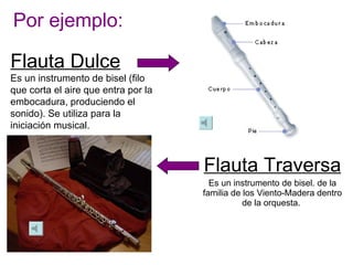 Por ejemplo: Flauta Traversa Es un instrumento de bisel. de la familia de los Viento-Madera dentro de la orquesta.  Flauta Dulce Es un instrumento de bisel (filo que corta el aire que entra por la embocadura, produciendo el sonido). Se utiliza para la iniciación musical. 