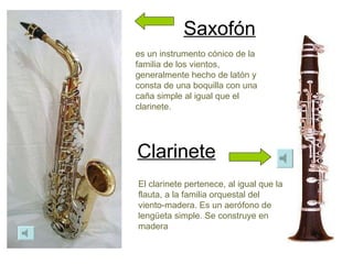 Saxofón Clarinete es un instrumento cónico de la familia de los vientos, generalmente hecho de latón y consta de una boquilla con una caña simple al igual que el clarinete. El clarinete pertenece, al igual que la flauta, a la familia orquestal del viento-madera. Es un aerófono de lengüeta simple. Se construye en madera  