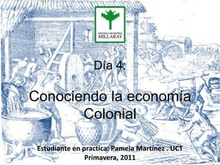 Día 4:

Conociendo la economía
       Colonial

 Estudiante en practica: Pamela Martínez . UCT
                Primavera, 2011
 