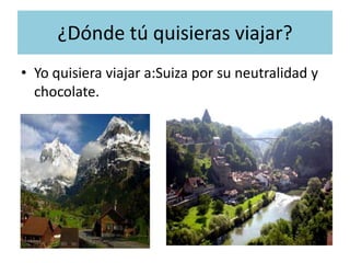 ¿Dónde tú quisieras viajar?
• Yo quisiera viajar a:Suiza por su neutralidad y
  chocolate.
 