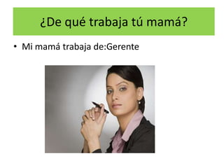 ¿De qué trabaja tú mamá?
• Mi mamá trabaja de:Gerente
 