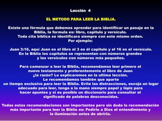 Lección 4

                      EL METODO PARA LEER LA BIBLIA.

   Existe una fórmula que debemos aprender para identificar un pasaje en la
                Biblia, la formula es: libro, capitulo y versículo.
        Toda cita bíblica se identificara siempre con este mismo orden.
                                   Por ejemplo:

   Juan 3:16, aquí Juan es el libro el 3 es él capitulo y el 16 es el versículo.
       En la Biblia los capítulos se representan con números grandes
                 y los versículos con números más pequeños.

        Para comenzar a leer la Biblia, recomendamos leer primero el
            nuevo testamento y preferentemente el libro de Juan
              ¿la razón? Lo explicaremos en la ultima lección.
                    Le recomendamos también que aparte
un tiempo exclusivo para leer la Biblia. Evite las distracciones, escoja un lugar
       adecuado para leer, tenga a la mano siempre papel y lápiz para
        hacer apuntes y si es posible un diccionario para consultar el
                    significado de palabras desconocidas.

Todas estas recomendaciones son importantes pero sin duda la recomendación
    más importante para leer la Biblia es: Pedirle a Dios el entendimiento y
                      la iluminación antes de abrirla.
 