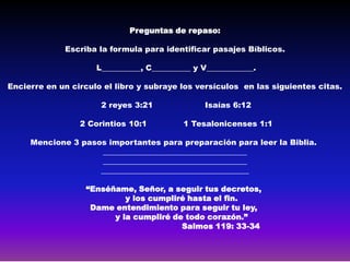 Preguntas de repaso:

             Escriba la formula para identificar pasajes Bíblicos.

                     L__________, C__________ y V____________.

Encierre en un circulo el libro y subraye los versículos en las siguientes citas.

                      2 reyes 3:21              Isaías 6:12

                 2 Corintios 10:1          1 Tesalonicenses 1:1

     Mencione 3 pasos importantes para preparación para leer la Biblia.
                    _____________________________________
                    _____________________________________
                    ______________________________________

                  “Enséñame, Señor, a seguir tus decretos,
                           y los cumpliré hasta el fin.
                   Dame entendimiento para seguir tu ley,
                        y la cumpliré de todo corazón.”
                                        Salmos 119: 33-34
 