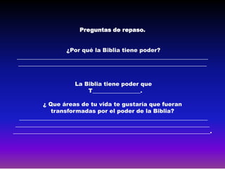 Preguntas de repaso.


                   ¿Por qué la Biblia tiene poder?
 ____________________________________________________________________
 ___________________________________________________________________


                      La Biblia tiene poder que
                          T_________________.

           ¿ Que áreas de tu vida te gustaría que fueran
              transformadas por el poder de la Biblia?
  ___________________________________________________________________
 _____________________________________________________________________
______________________________________________________________________.
 