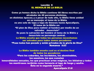 Lección 6
                         EL MENSAJE DE LA BIBLIA

       Como ya hemos dicho la Biblia contiene 66 libros escritos por
                      alrededor de 40 personas distintas,
      en distintas épocas; y a pesar de todo ello, la Biblia tiene unidad
                      en su mensaje; el tema de la Biblia
          es uno solo de tapa a tapa de Génesis hasta Apocalipsis.
                            El tema de la Biblia es:
           “El plan de Dios para redimir al hombre por medio de un
                             salvador Jesucristo’’
            Es pues la salvación del hombre el tema de la Biblia y
                        Jesucristo su personaje central.
            La Biblia enseña que todas las personas necesitamos
                  ser salvadas pues todos somos pecadores:
       “Pues todos han pecado y están privados de la gloria de Dios”
                                          Romanos 3:23

              La Biblia también enseña cual es el destino final
                            de todos los pecadores:
            “Pero los cobardes, los incrédulos, los abominables,
                        los asesinos, los que cometen
inmoralidades sexuales, los que practican artes mágicas, los idólatras y todos
      los mentirosos recibirán como herencia el lago de fuego y azufre.
                         Ésta es la segunda muerte.”
                                              Apocalipsis 21:8
 