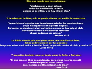 Dios nos manda que nos salvemos:

                           “Vuelvan a mí y sean salvos,
                          todos los confines de la tierra,
                     porque yo soy Dios, y no hay ningún otro.”


      Y la salvación de Dios, solo se puede obtener por medio de Jesucristo:

       “Jesucristo es la piedra que desecharon ustedes los constructores,
                     y que ha llegado a ser la piedra angular.
       De hecho, en ningún otro hay salvación, porque no hay bajo el cielo
                    otro nombre dado a los hombres mediante
                           el cual podamos ser salvos.”
                                                  Hechos 4:12

          La Biblia enseña que para poder tener una relación con Dios,
                      debes pedirle perdón por tus pecados:
Tengo que volver a mi padre y decirle: Papá, he pecado contra el cielo y contra ti.”
                                   Lucas 15:18


          Y necesitas también creer en Jesús como tu Señor y Salvador:

         “El que cree en él no es condenado, pero el que no cree ya está
                         condenado por no haber creído
                    en el nombre del Hijo unigénito de Dios.”
                                                  Juan 3:18.
 