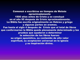 Comenzó a escribirse en tiempos de Moisés
                        aproximadamente
           1500 años antes de Cristo y se concluyó
      en el año 95 después de Cristo aproximadamente.
    La Biblia fue escrita originalmente en Hebreo y griego
                   y algunas partes en arameo.
 Fue hasta el siglo 4 después de Cristo que el total de libros
que conformarían la Biblia quedo plenamente determinado y las
              pruebas que ayudaron a determinar
                la selección de los libros fueron:
       su origen apostólico, su contenido de alto valor
       espiritual, su aceptación universal en la iglesia
                     y su inspiración divina.
 