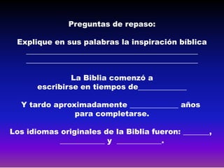 Preguntas de repaso:

 Explique en sus palabras la inspiración bíblica
   ______________________________________________
   ______________________________________________

                La Biblia comenzó a
       escribirse en tiempos de_____________

  Y tardo aproximadamente _____________ años
               para completarse.

Los idiomas originales de la Biblia fueron: _______,
            ____________ y ____________.
 