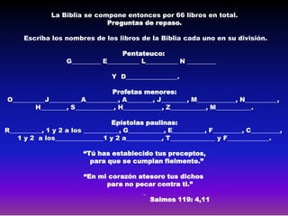La Biblia se compone entonces por 66 libros en total.
                              Preguntas de repaso.

      Escriba los nombres de los libros de la Biblia cada uno en su división.

                                    Pentateuco:
                   G_________ E__________ L__________ N _________

                                 Y D________________.

                                Profetas menores:
O__________J__________A__________, A________, J________, M____________, N__________,
        H________, S____________, H____________, Z___________, M___________.

                                  Epístolas paulinas:
R__________, 1 y 2 a los ___________, G___________, E__________, F_________, C_________,
   1 y 2 a los_______________1 y 2 a___________, T______________ y F_____________.

                        “Tú has establecido tus preceptos,
                          para que se cumplan fielmente.”

                         “En mi corazón atesoro tus dichos
                               para no pecar contra ti.”

                                              Salmos 119: 4,11
 