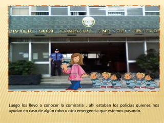 Luego los llevo a conocer la comisaria , ahí estaban los policías quienes nos
ayudan en caso de algún robo u otra emergencia que estemos pasando.

 