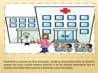 Finalmente su maestra los llevo al hospital , donde se encontraban todos los doctores
quienes nos curan cuando estemos enfermos y así los alumnos aprendieron que en
nuestra comunidad había personas importantes y que nos ayudan.

 