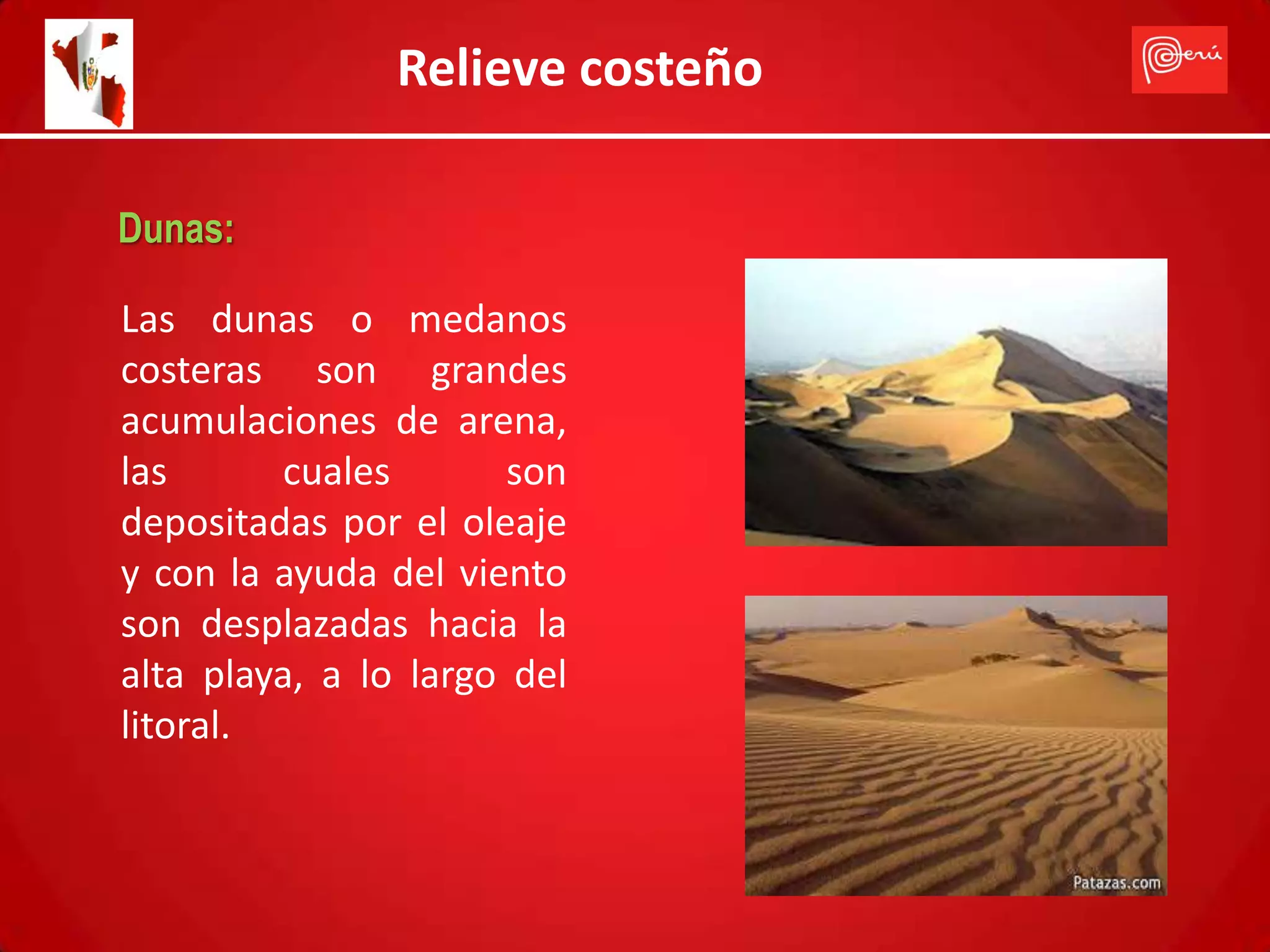 Relieve costeño

Dunas:

Las dunas o medanos
costeras son grandes
acumulaciones de arena,
las      cuales        son
depositadas por el oleaje
y con la ayuda del viento
son desplazadas hacia la
alta playa, a lo largo del
litoral.
 