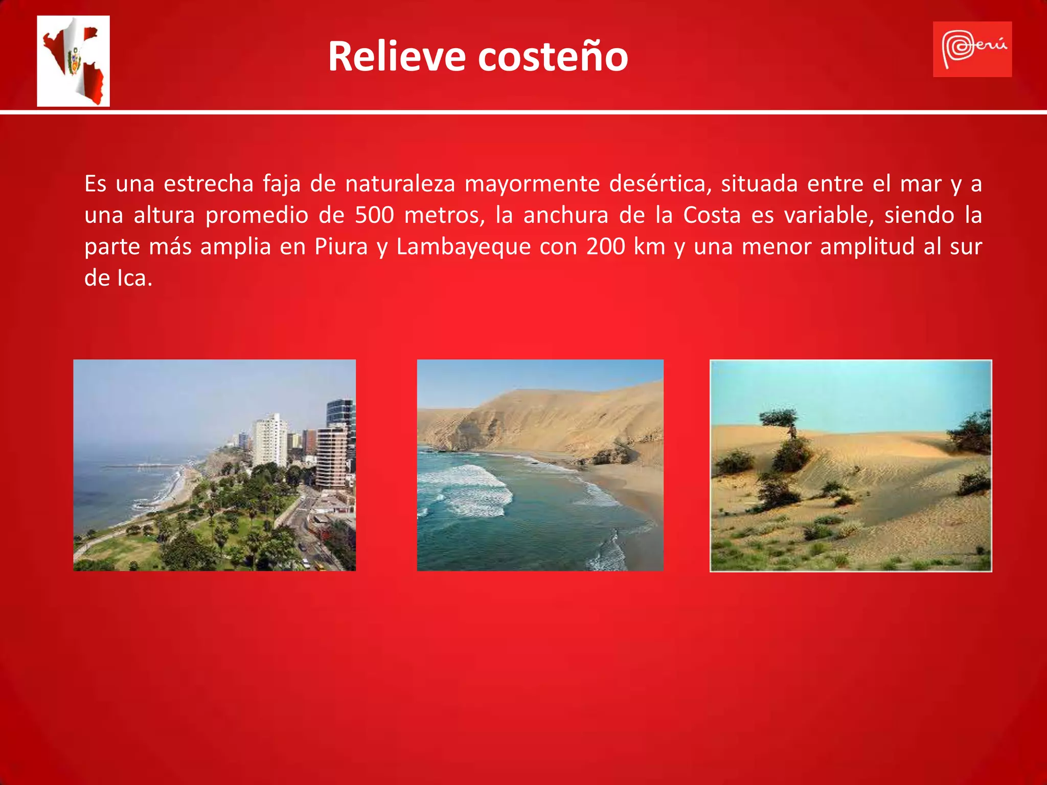 Relieve costeño

Es una estrecha faja de naturaleza mayormente desértica, situada entre el mar y a
una altura promedio de 500 metros, la anchura de la Costa es variable, siendo la
parte más amplia en Piura y Lambayeque con 200 km y una menor amplitud al sur
de Ica.
 