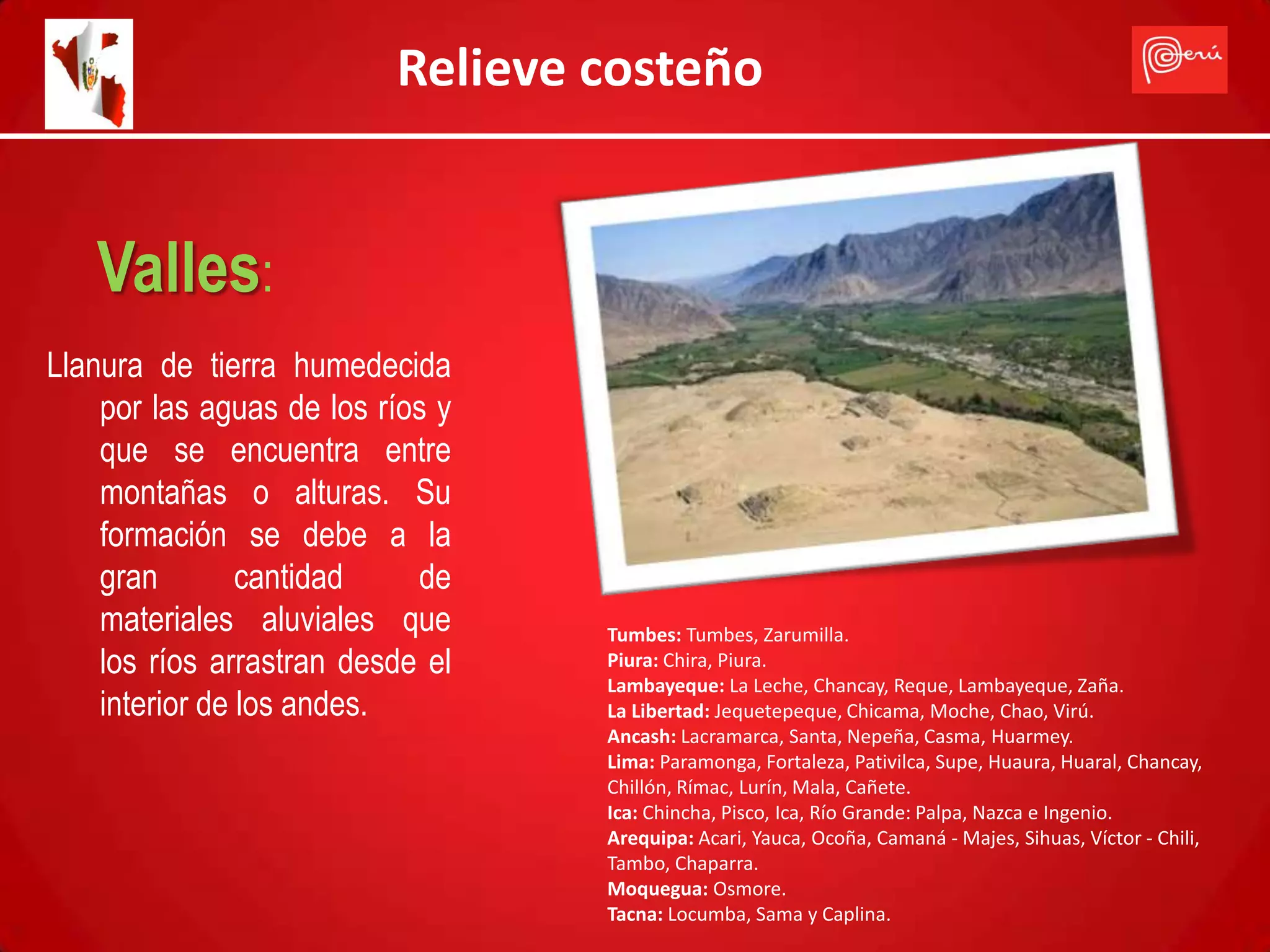 Relieve costeño


   Valles:
Llanura de tierra humedecida
    por las aguas de los ríos y
    que se encuentra entre
    montañas o alturas. Su
    formación se debe a la
    gran        cantidad    de
    materiales aluviales que      Tumbes: Tumbes, Zarumilla.
    los ríos arrastran desde el   Piura: Chira, Piura.
                                  Lambayeque: La Leche, Chancay, Reque, Lambayeque, Zaña.
    interior de los andes.        La Libertad: Jequetepeque, Chicama, Moche, Chao, Virú.
                                  Ancash: Lacramarca, Santa, Nepeña, Casma, Huarmey.
                                  Lima: Paramonga, Fortaleza, Pativilca, Supe, Huaura, Huaral, Chancay,
                                  Chillón, Rímac, Lurín, Mala, Cañete.
                                  Ica: Chincha, Pisco, Ica, Río Grande: Palpa, Nazca e Ingenio.
                                  Arequipa: Acari, Yauca, Ocoña, Camaná - Majes, Sihuas, Víctor - Chili,
                                  Tambo, Chaparra.
                                  Moquegua: Osmore.
                                  Tacna: Locumba, Sama y Caplina.
 