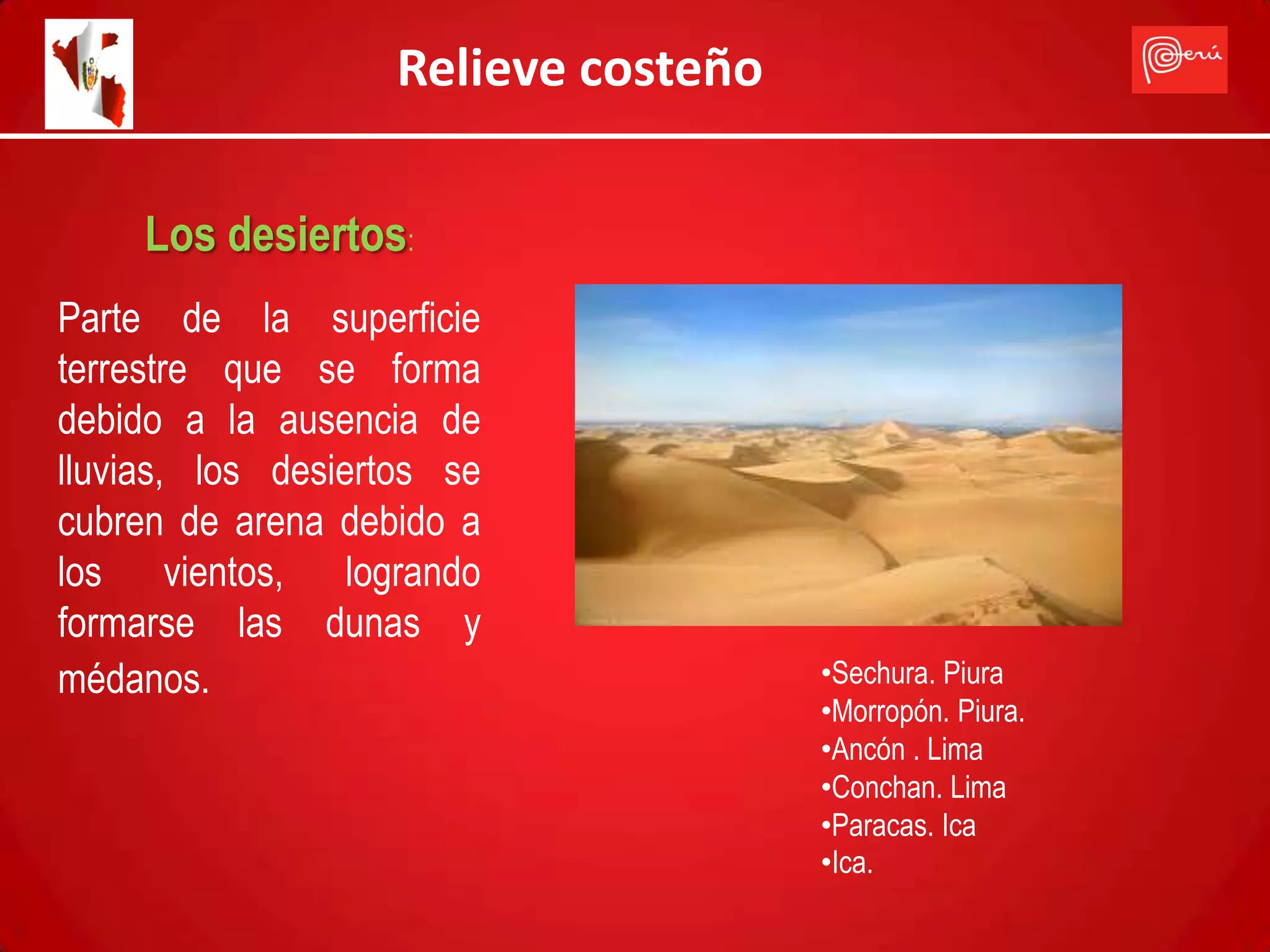 Relieve costeño

     Los desiertos:
Parte de la superficie
terrestre que se forma
debido a la ausencia de
lluvias, los desiertos se
cubren de arena debido a
los vientos, logrando
formarse las dunas y
médanos.                              •Sechura. Piura
                                      •Morropón. Piura.
                                      •Ancón . Lima
                                      •Conchan. Lima
                                      •Paracas. Ica
                                      •Ica.
 