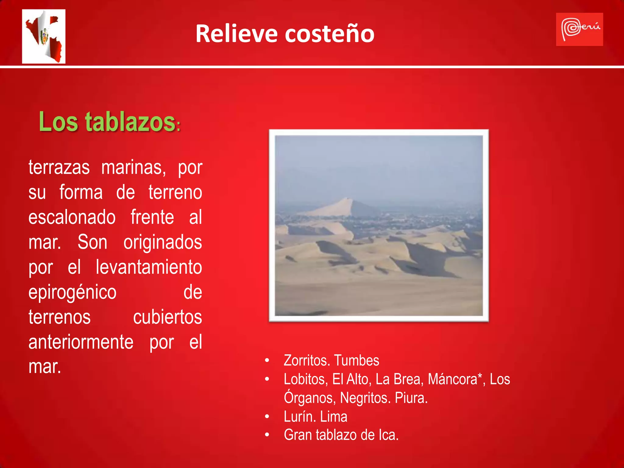 Relieve costeño


 Los tablazos:
terrazas marinas, por
su forma de terreno
escalonado frente al
mar. Son originados
por el levantamiento
epirogénico         de
terrenos     cubiertos
anteriormente por el
mar.                      • Zorritos. Tumbes
                          • Lobitos, El Alto, La Brea, Máncora*, Los
                            Órganos, Negritos. Piura.
                          • Lurín. Lima
                          • Gran tablazo de Ica.
 