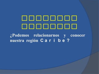 ¿Podemos relacionarnos y conocer
nuestra región C a r i b e ?
 