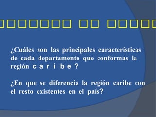 ¿Cuáles son las principales características
de cada departamento que conformas la
región c a r i b e ?

¿En que se diferencia la región caribe con
el resto existentes en el país?
 