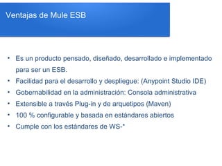 • Es un producto pensado, diseñado, desarrollado e implementado
para ser un ESB.
• Facilidad para el desarrollo y despliegue: (Anypoint Studio IDE)
• Gobernabilidad en la administración: Consola administrativa
• Extensible a través Plug-in y de arquetipos (Maven)
• 100 % configurable y basada en estándares abiertos
• Cumple con los estándares de WS-*
Ventajas de Mule ESB
 