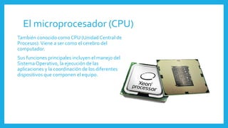 El microprocesador (CPU)
También conocido como CPU (Unidad Central de
Procesos).Viene a ser como el cerebro del
computador.
Sus funciones principales incluyen el manejo del
Sistema Operativo, la ejecución de las
aplicaciones y la coordinación de los diferentes
dispositivos que componen el equipo.
 